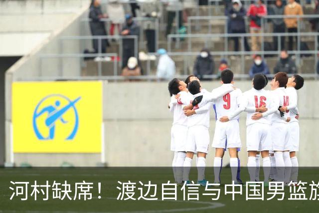 河村缺席！渡边自信与中国男篮旗鼓相当：以我们当下实力完全能赢