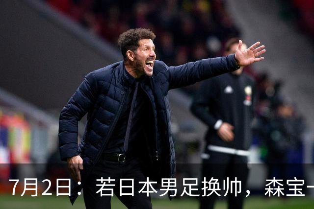 7月2日：若日本男足换帅，森宝一后继任者有这6位人选，谁能助力再次冲击大力神杯